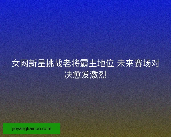 女网新星挑战老将霸主地位 未来赛场对决愈发激烈