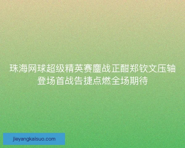 珠海网球超级精英赛鏖战正酣郑钦文压轴登场首战告捷点燃全场期待