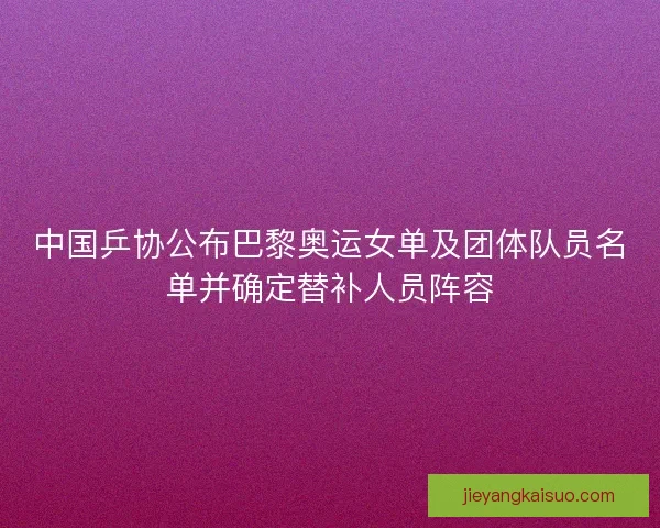 中国乒协公布巴黎奥运女单及团体队员名单并确定替补人员阵容